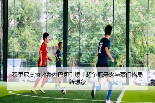 穆里尼奥执教费内巴切引爆土超争冠悬念与豪门格局新想象