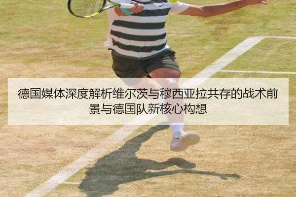 德国媒体深度解析维尔茨与穆西亚拉共存的战术前景与德国队新核心构想