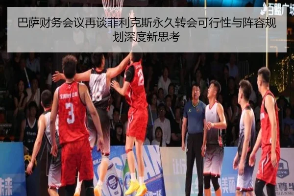 巴萨财务会议再谈菲利克斯永久转会可行性与阵容规划深度新思考