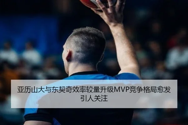 亚历山大与东契奇效率较量升级MVP竞争格局愈发引人关注